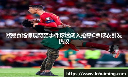 欧冠赛场惊现奇葩事件球迷闯入抢夺C罗球衣引发热议